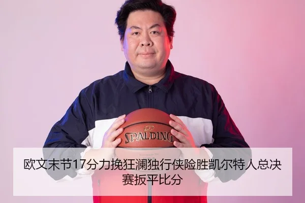 欧文末节17分力挽狂澜独行侠险胜凯尔特人总决赛扳平比分