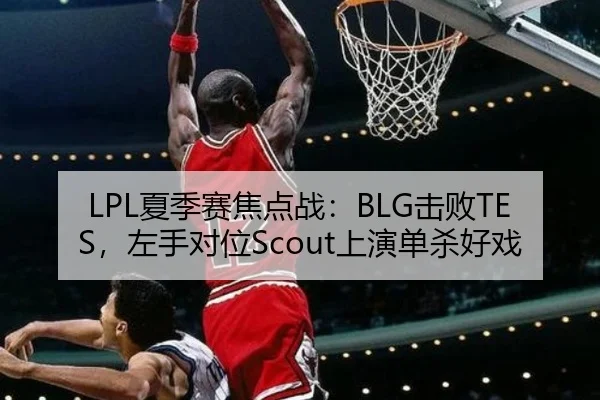 LPL夏季赛焦点战：BLG击败TES，左手对位Scout上演单杀好戏