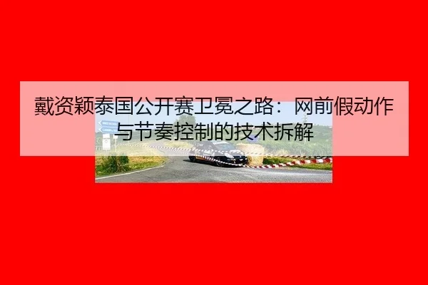 戴资颖泰国公开赛卫冕之路：网前假动作与节奏控制的技术拆解